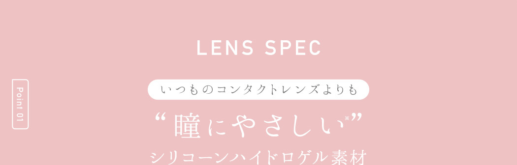 LENS SPEC Point 01 いつものコンタクトレンズよりも “瞳にやさしい” シリコーンハイドロゲル素材